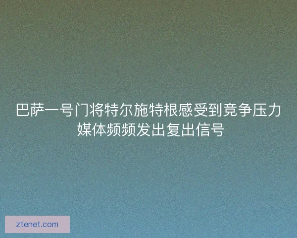 巴萨一号门将特尔施特根感受到竞争压力 媒体频频发出复出信号