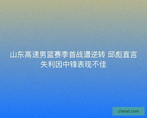 山东高速男篮赛季首战遭逆转 邱彪直言失利因中锋表现不佳