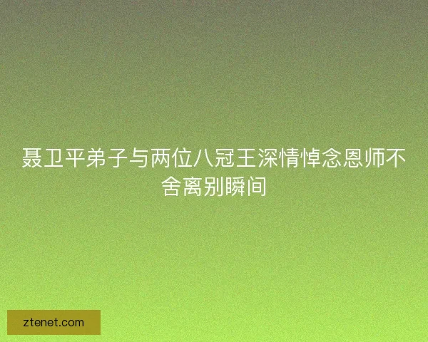 聂卫平弟子与两位八冠王深情悼念恩师不舍离别瞬间