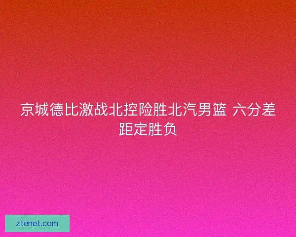 京城德比激战北控险胜北汽男篮 六分差距定胜负